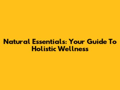 Natural Essentials: Your Guide To Holistic Wellness